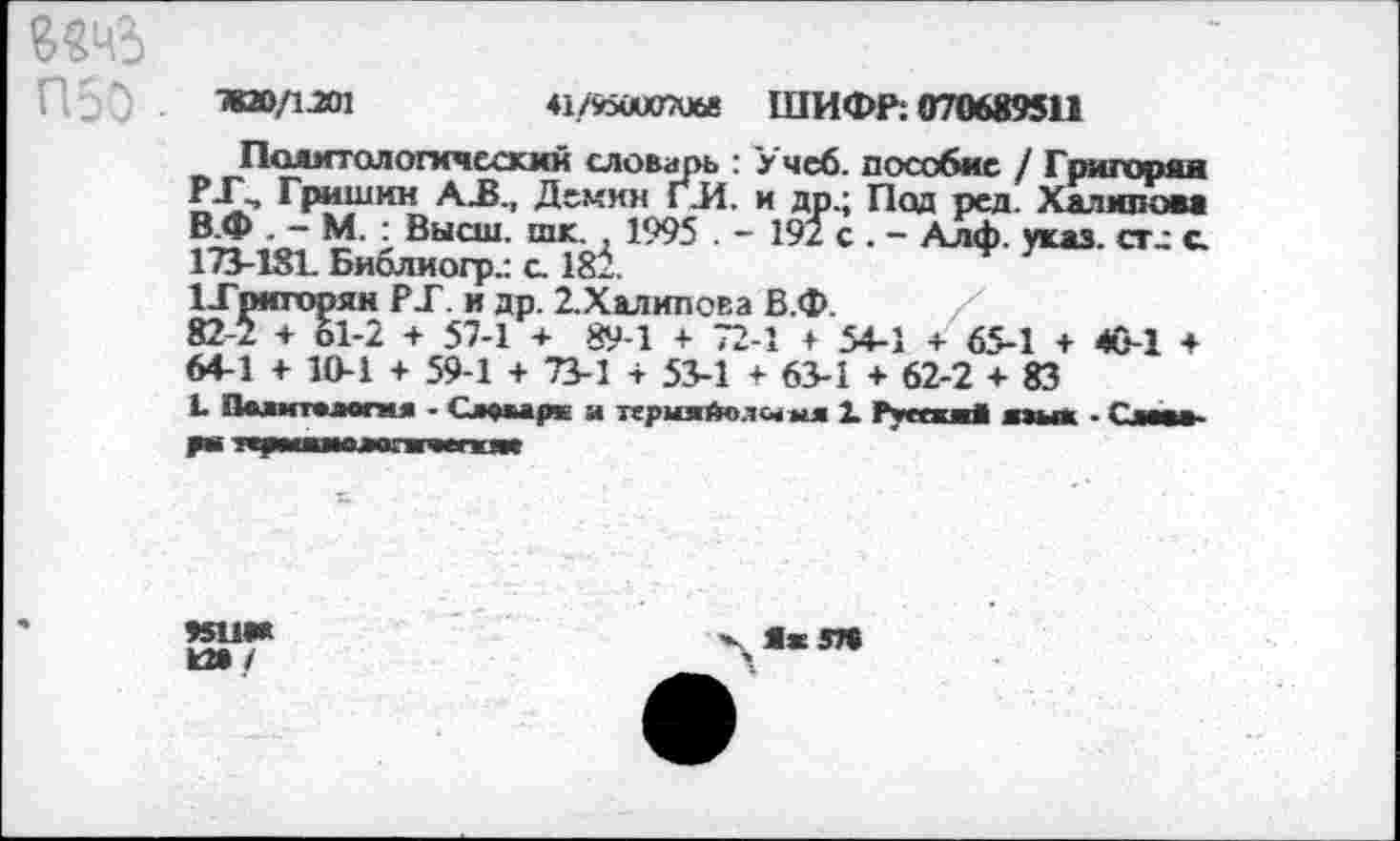 ﻿7КЮ/1.201	♦1/у5йи070б8 ШИФР: 070689511
Политологический словарь : Учеб, пособие / Григории £-£-> ГР^ШМН АЛ., Демин Г.И. и др.; Под ред. Халилом В.Ф . - М. : Высш. шк. . 1995 . - 192 с . - Алф. указ. ст.: с 173-181. Библ и огр.: с 181
1-Гриторян РТ. и др. 2.Халипова В.Ф. /
82-2 + 61-2 + 57-1 + 89-1 + 72-1 + 54-1 + 65-1 + 40-1 + 64-1 + 10-1 + 59-1 + 73-1 + 53-1 + 63-1 + 62-2 + 83
Ь Палмтхлогня - Сл«мрк и тсрмяйолы ыя 1 РуескжЛ пых - Г—х»
ти*
к»/